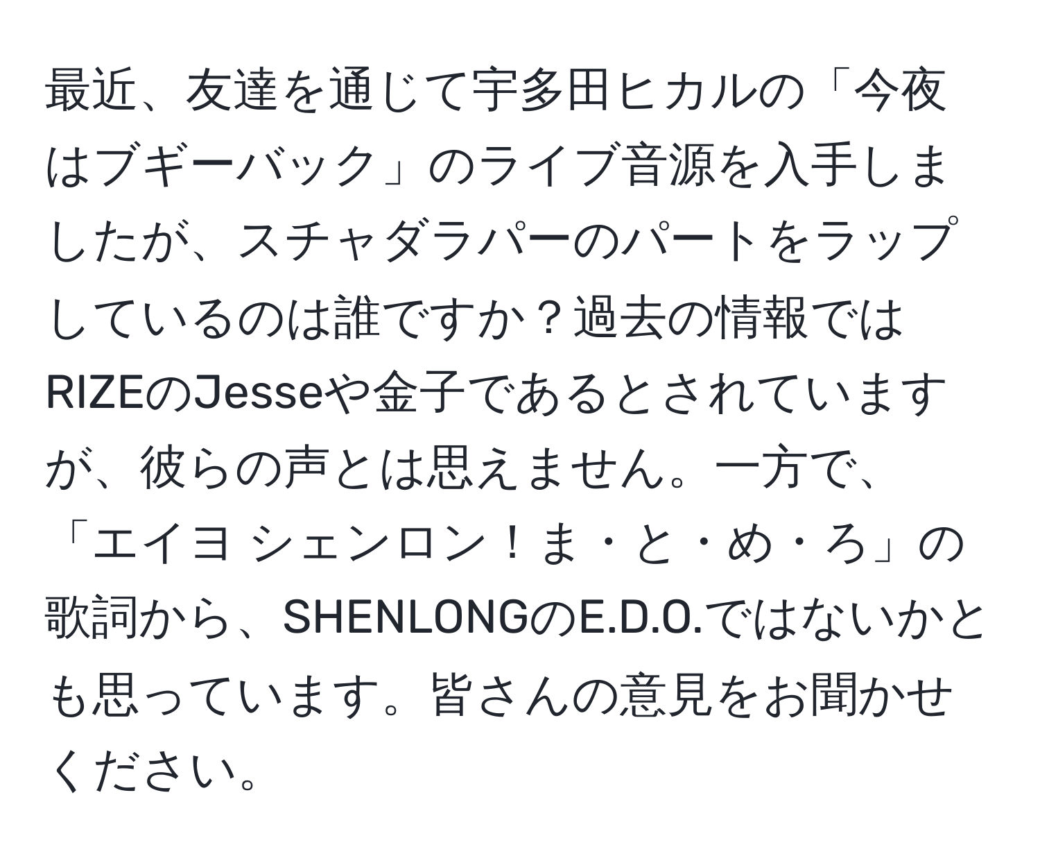 最近、友達を通じて宇多田ヒカルの「今夜はブギーバック」のライブ音源を入手しましたが、スチャダラパーのパートをラップしているのは誰ですか？過去の情報ではRIZEのJesseや金子であるとされていますが、彼らの声とは思えません。一方で、「エイヨ シェンロン！ま・と・め・ろ」の歌詞から、SHENLONGのE.D.O.ではないかとも思っています。皆さんの意見をお聞かせください。