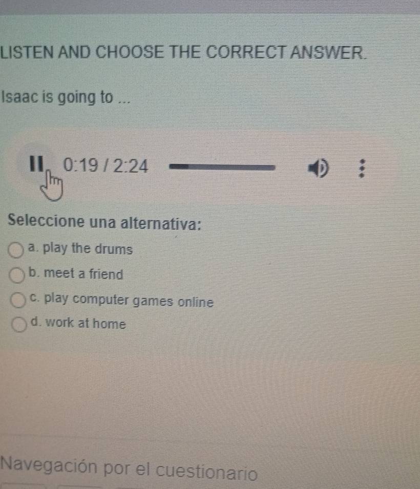 LISTEN AND CHOOSE THE CORRECT ANSWER.
Isaac is going to ...
_  0:19/2:24
Seleccione una alternativa:
a. play the drums
b. meet a friend
c. play computer games online
d. work at home
Navegación por el cuestionario