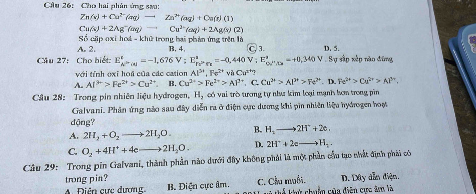 Cho hai phản ứng sau:
Zn(s)+Cu^(2+)(aq)to Zn^(2+)(aq)+Cu(s)(1)
Cu(s)+2Ag^+(aq)to Cu^(2+)(aq)+2Ag(s)(2)
Số cặp oxi hoá - khử trong hai phản ứng trên là
A. 2. B. 4. C.3. D. 5.
Câu 27: Cho biết: E_Al^(3+)/Al°=-1,676V;E_Fe^(2+)/Fe°=-0,440V;E_Cu^(2+)/Cu°=+0,340V. Sự sắp xếp nào đúng
với tính oxi hoá của các cation Al^(3+),Fe^(2+)vaCu^(2+) 2
A. Al^(3+)>Fe^(2+)>Cu^(2+). B. Cu^(2+)>Fe^(2+)>Al^(3+). C. Cu^(2+)>Al^(3+)>Fe^(2+). D. Fe^(2+)>Cu^(2+)>Al^(3+).
Câu 28: Trong pin nhiên liệu hydrogen, H_2 có vai trò tương tự như kim loại mạnh hơn trong pin
Galvani. Phản ứng nào sau đây diễn ra ở điện cực dương khi pin nhiên liệu hydrogen hoạt
động?
A. 2H_2+O_2to 2H_2O.
B. H_2to 2H^++2e.
C. O_2+4H^++4eto 2H_2O.
D. 2H^++2eto H_2.
Câu 29: Trong pin Galvani, thành phần nào dưới đây không phải là một phần cấu tạo nhất định phải có
trong pin? D. Dây dẫn điện.
A Điên cực dương. B. Điện cực âm. C. Cầu muối.
kể khử chuẩn của điện cưc âm là