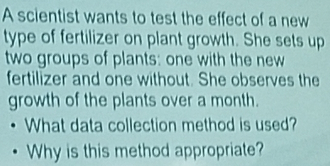 A scientist wants to test the effect of a new 
type of fertilizer on plant growth. She sets up 
two groups of plants: one with the new 
fertilizer and one without. She observes the 
growth of the plants over a month. 
What data collection method is used? 
Why is this method appropriate?