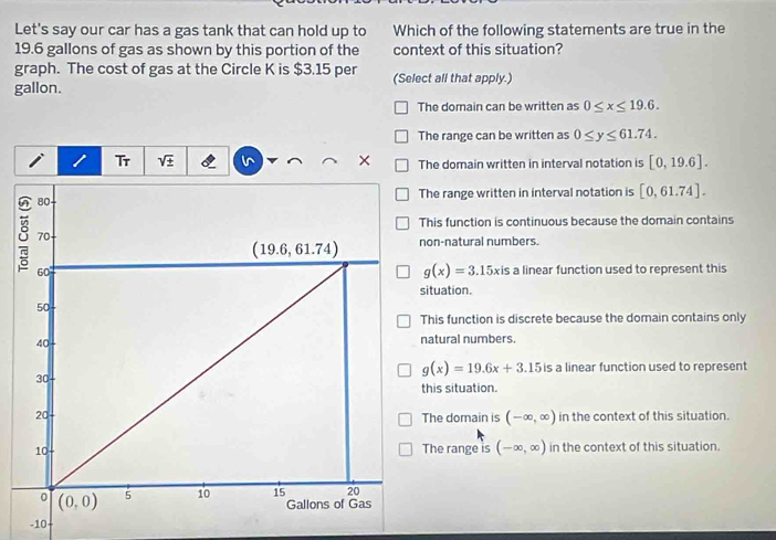 Let's say our car has a gas tank that can hold up to Which of the following statements are true in the
19.6 gallons of gas as shown by this portion of the context of this situation?
graph. The cost of gas at the Circle K is $3.15 per
gallon. (Select all that apply.)
The domain can be written as 0≤ x≤ 19.6.
The range can be written as 0≤ y≤ 61.74.
Tr sqrt(± ) × The domain written in interval notation is [0,19.6].
he range written in interval notation is [0,61.74].
his function is continuous because the domain contains
on-natural numbers.
g(x)=3.15xis a linear function used to represent this
ituation.
his function is discrete because the domain contains only
atural numbers.
g(x)=19.6x+3.15 is a linear function used to represent
his situation.
in the context of this situation.
The domain is (-∈fty ,∈fty )
The range is (-∈fty ,∈fty ) in the context of this situation.
-10