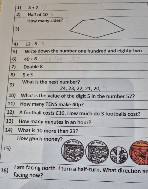 5+7 -
2) Half of 10
How many sides? 
3) 
4) 12-5
5) Write down the number one hundred and eighty-two 
6) 40+6
7) Double 8
8) 5* 3
9) What is the next number?
24, 23, 22, 21, 20, 
10) What is the value of the digit 5 in the number 57? 
11) How many TENS make 40p? 
12) A football costs £10. How much do 3 footballs cost? 
13) How many minutes in an hour? 
14) What is 10 more than 23? 
How much money?
7°
15) 
I am facing north. I turn a half-turn. What direction an 
16) facing now?