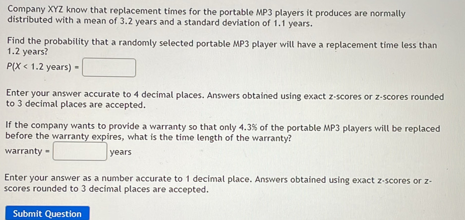 Company XYZ know that replacement times for the portable MP3 players it produces are normally 
distributed with a mean of 3.2 years and a standard deviation of 1.1 years. 
Find the probability that a randomly selected portable MP3 player will have a replacement time less than
1.2 years?
P(X<1.2years)=□
Enter your answer accurate to 4 decimal places. Answers obtained using exact z-scores or z-scores rounded 
to 3 decimal places are accepted. 
If the company wants to provide a warranty so that only 4.3% of the portable MP3 players will be replaced 
before the warranty expires, what is the time length of the warranty? 
warranty =□ years
Enter your answer as a number accurate to 1 decimal place. Answers obtained using exact z-scores or z - 
scores rounded to 3 decimal places are accepted. 
Submit Question