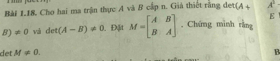 Cho hai ma trận thực A và B cấp n. Giả thiết rằng det (A+ A^2-
E
B)!= 0 và det(A-B)!= 0. Đặt M=beginbmatrix A&B B&Aendbmatrix. Chứng minh rằng 
det M!= 0. B