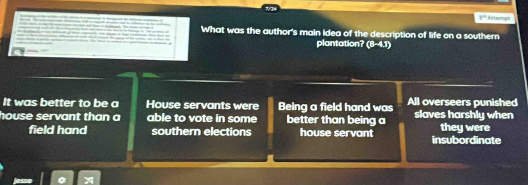 V° Attempt
What was the author's main idea of the description of life on a southern
plantation? (8-4.1)
It was better to be a House servants were Being a field hand was All overseers punished
house servant than a able to vote in some better than being a slaves harshly when
field hand southern elections house servant
they were
insubordinate