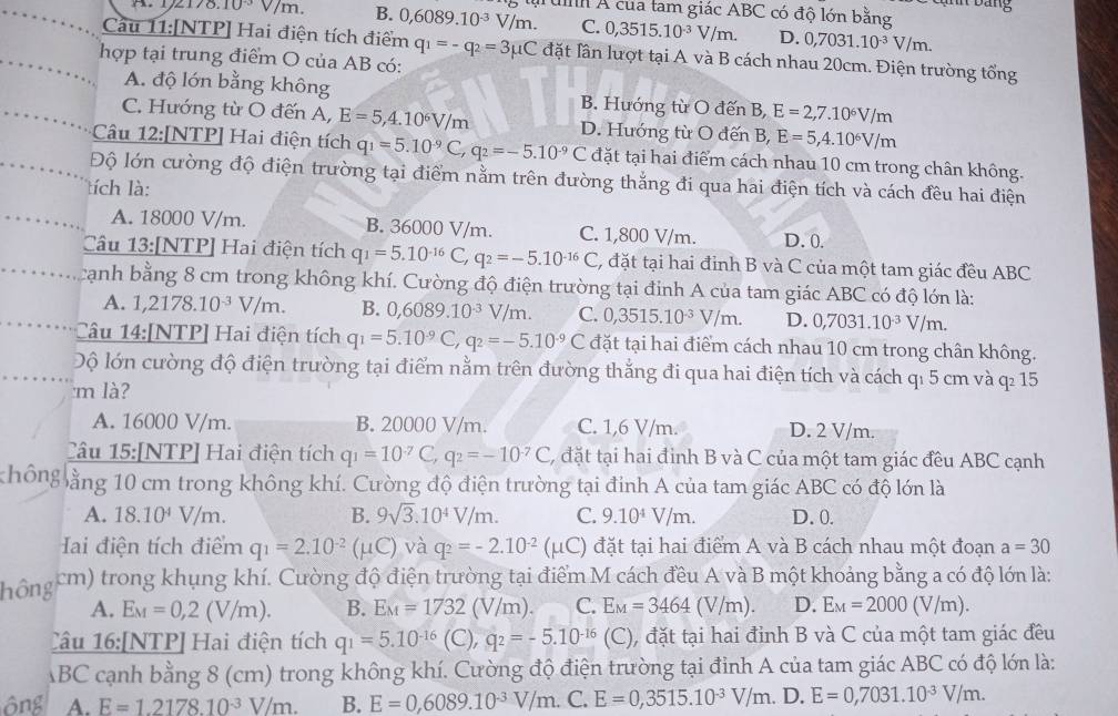 bang
8.10^(-3) surd /m. B. 0,6089.10^(-3)V/m. uh Á của tam giác ABC có độ lớn bằng
C. 0,3515.10^(-3)V/m. D. 0,7031.10^(-3)V/m.
Cau 11:[NTP] Hai điện tích điểm q_1=-q_2=3mu C đặt lần lượt tại A và B cách nhau 20cm. Điện trường tổng
hợp tại trung điểm O của AB có:
A. độ lớn bằng không B. Hướng từ O đến B, E=2,7.10^6V/m
C. Hướng từ O đến A, E=5,4.10^6V/m D. Hướng từ O đến B, E=5,4.10^6V/m
Câu 12:[NTP] Hai điện tích q_1=5.10^(-9)C,q_2=-5.10^(-9)C đặt tại hai điểm cách nhau 10 cm trong chân không.
Độ lớn cường độ điện trường tại điểm nằm trên đường thẳng đi qua hai điện tích và cách đều hai điện
tích là:
A. 18000 V/m. B. 36000 V/m. C. 1,800 V/m. D. 0.
Câu 13:[NTP] Hai điện tích q_1=5.10^(-16)C, q_2=-5.10^(-16)C , đặt tại hai đỉnh B và C của một tam giác đều ABC
cạnh bằng 8 cm trong không khí. Cường độ điện trường tại đinh A của tam giác ABC có độ lớn là:
A. 1,2178.10^(-3)V/m. B. 0,6089.10^(-3)V/m. C. 0,3515.10^(-3)V/m. D. 0,7031.10^(-3)V/m.
Câu 14:[NTP] Hai điện tích q_1=5.10^(-9)C,q_2=-5.10^(-9)C đặt tại hai điểm cách nhau 10 cm trong chân không.
ộ lớn cường độ điện trường tại điểm nằm trên đường thắng đi qua hai điện tích và cách qı 5 cm và q: 15
m là?
A. 16000 V/m. B. 20000 V/m. C. 1,6 V/m. D. 2 V/m.
Câu 15:[NTP] Hai điện tích q_1=10^(-7)C,q_2=-10^(-7)C, , đặt tại hai đỉnh B và C của một tam giác đều ABC cạnh
không ằng 10 cm trong không khí. Cường độ điện trường tại đinh A của tam giác ABC có độ lớn là
A. 18.10^4V/m. B. 9sqrt(3).10^4V/m. C. 9.10^4V/m. D. 0.
Hai điện tích điểm q_1=2.10^(-2)(mu C) và q_2=-2.10^(-2)(mu C) đặt tại hai điểm A và B cách nhau một đoạn a=30
hông cm) trong khụng khí. Cường độ điện trường tại điểm M cách đều A và B một khoảng bằng a có độ lớn là:
A. E_M=0,2(V/m). B. E_M=1732 (V/m). C. E_M=3464(V/m). D. E_M=2000 (V/m).
Câu 16:[NTP] Hai điện tích q_1=5.10^(-16) (C), q_2=-5.10^(-16)(C) , đặt tại hai đỉnh B và C của một tam giác đều
ABC cạnh bằng 8 (cm) trong không khí. Cường độ điện trường tại đỉnh A của tam giác ABC có độ lớn là:
A. E=1.2178.10^(-3)V/m. B. E=0,6089.10^(-3)V/m. C. E=0,3515.10^(-3)V/m. D. E=0,7031.10^(-3)V/m.