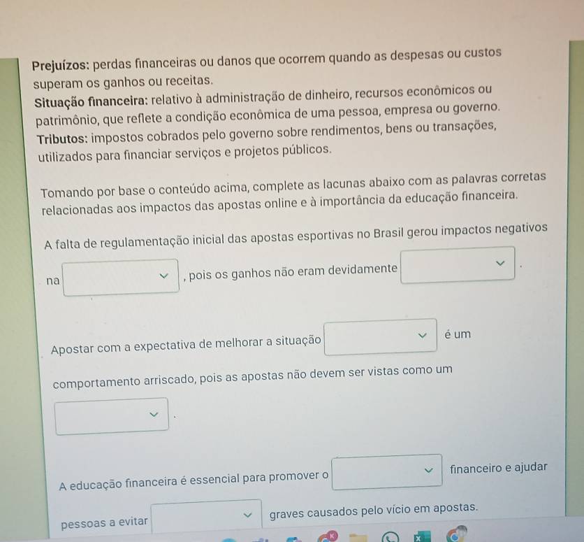 Prejuízos: perdas financeiras ou danos que ocorrem quando as despesas ou custos 
superam os ganhos ou receitas. 
Situação financeira: relativo à administração de dinheiro, recursos econômicos ou 
patrimônio, que reflete a condição econômica de uma pessoa, empresa ou governo. 
Tributos: impostos cobrados pelo governo sobre rendimentos, bens ou transações, 
utilizados para financiar serviços e projetos públicos. 
Tomando por base o conteúdo acima, complete as lacunas abaixo com as palavras corretas 
relacionadas aos impactos das apostas online e à importância da educação financeira. 
A falta de regulamentação inicial das apostas esportivas no Brasil gerou impactos negativos 
na , pois os ganhos não eram devidamente 
Apostar com a expectativa de melhorar a situação 
é um 
comportamento arriscado, pois as apostas não devem ser vistas como um 
A educação financeira é essencial para promover o financeiro e ajudar 
pessoas a evitar graves causados pelo vício em apostas.