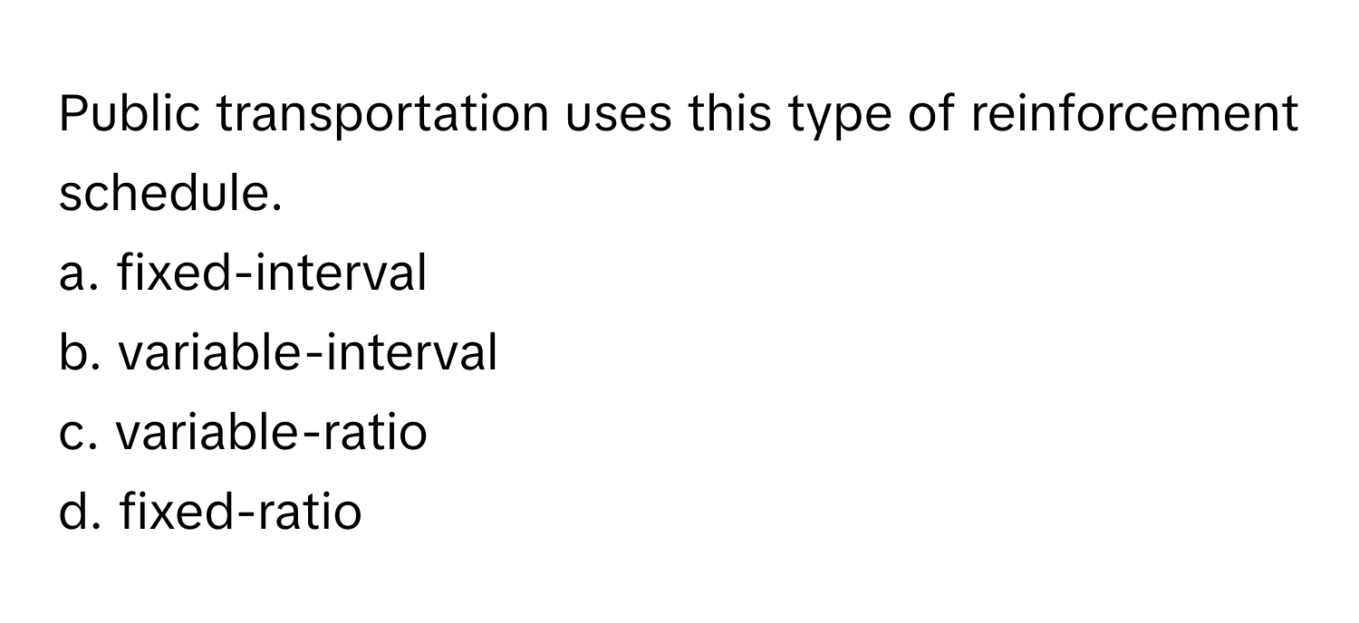 Public transportation uses this type of reinforcement schedule.

a. fixed-interval 
b. variable-interval 
c. variable-ratio 
d. fixed-ratio