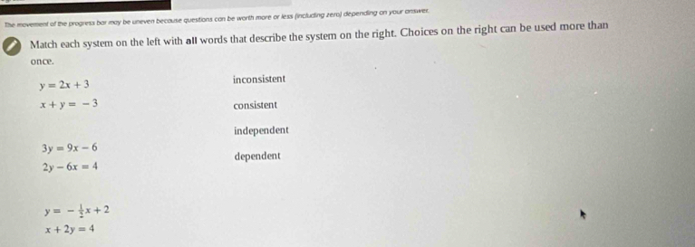 The movement of the progress bar may be uneven because questions can be worth more or less (including zero) depending on your answer.
Match each system on the left with alI words that describe the system on the right. Choices on the right can be used more than
once.
y=2x+3 inconsistent
x+y=-3 consistent
independent
3y=9x-6
dependent
2y-6x=4
y=- 1/2 x+2
x+2y=4