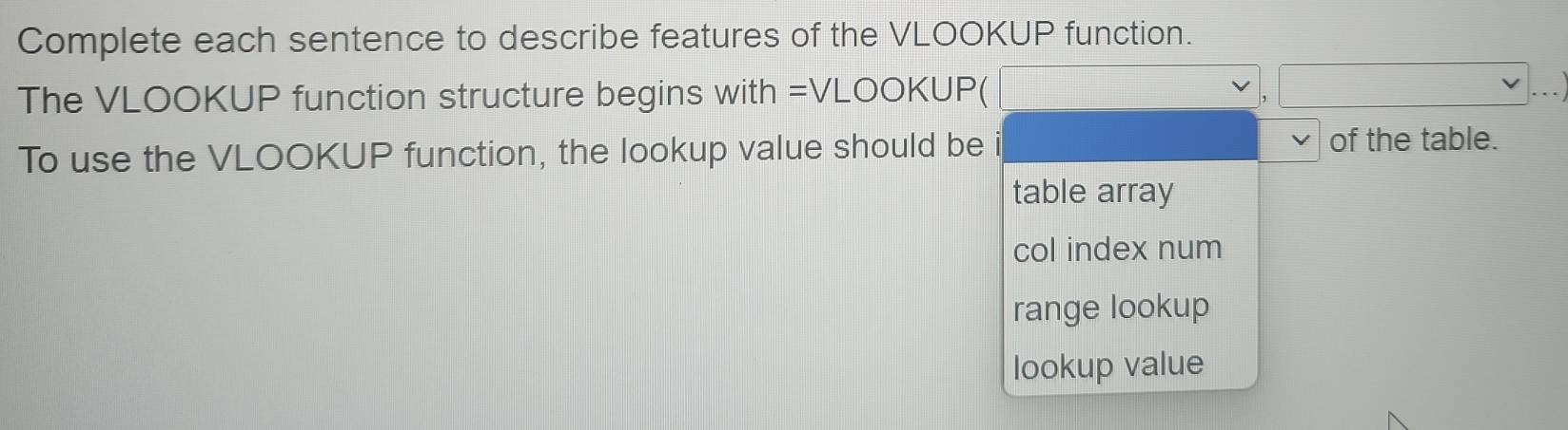 Complete each sentence to describe features of the VLOOKUP function.
The VLOOKUP function structure begins with =VLOOKUP(
To use the VLOOKUP function, the lookup value should be of the table.
table array
col index num
range lookup
lookup value