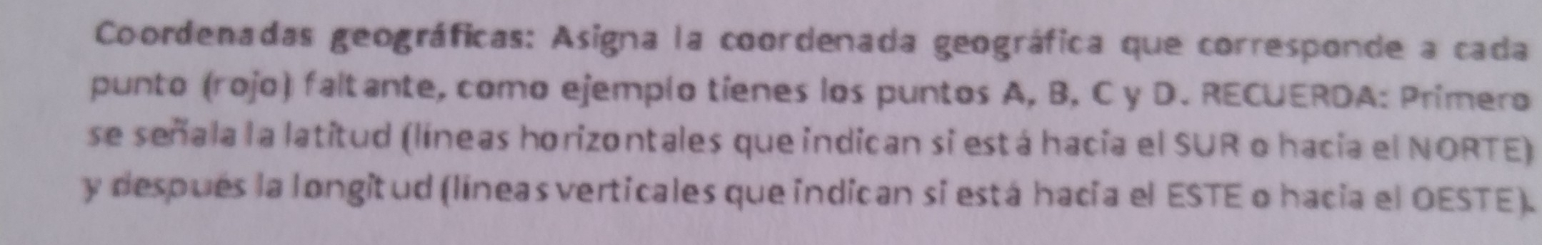 Coordenadas geográficas: Asigna la coordenada geográfica que corresponde a cada 
punto (rojo) faltante, como ejemplo tíenes los puntos A, B, C y D. RECUERDA: Primero 
se señala la latitud (líneas horizontales que indican si está hacia el SUR o hacia el NORTE) 
y después la longitud (líneas verticales que indican si está hacia el ESTE o hacia el OESTE).