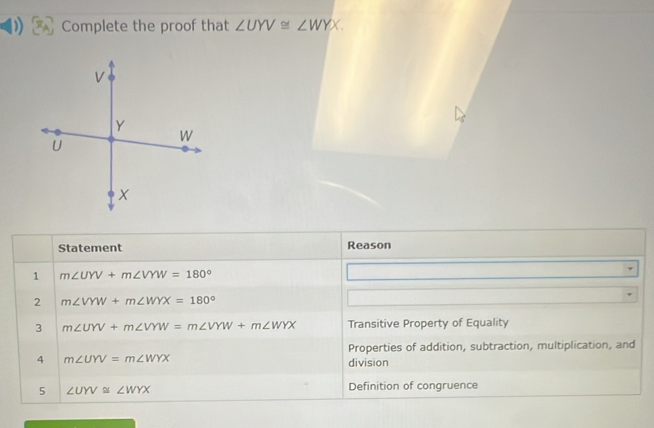 Complete the proof that ∠ UYV≌ ∠ WYX. 
Statement Reason 
1 m∠ UYV+m∠ VYW=180°
2 m∠ VYW+m∠ WYX=180°
3 m∠ UYV+m∠ VYW=m∠ VYW+m∠ WYX Transitive Property of Equality 
Properties of addition, subtraction, multiplication, and 
4 m∠ UYV=m∠ WYX
division 
5 ∠ UYV≌ ∠ WYX
Definition of congruence