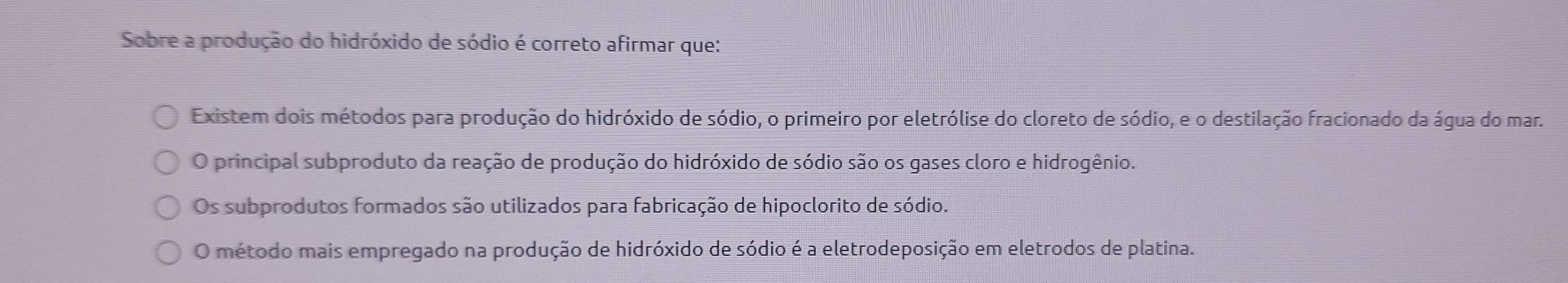 Sobre a produção do hidróxido de sódio é correto afirmar que:
Existem dois métodos para produção do hidróxido de sódio, o primeiro por eletrólise do cloreto de sódio, e o destilação fracionado da água do mar.
O principal subproduto da reação de produção do hidróxido de sódio são os gases cloro e hidrogênio.
Os subprodutos formados são utilizados para fabricação de hipoclorito de sódio.
O método mais empregado na produção de hidróxido de sódio é a eletrodeposição em eletrodos de platina.