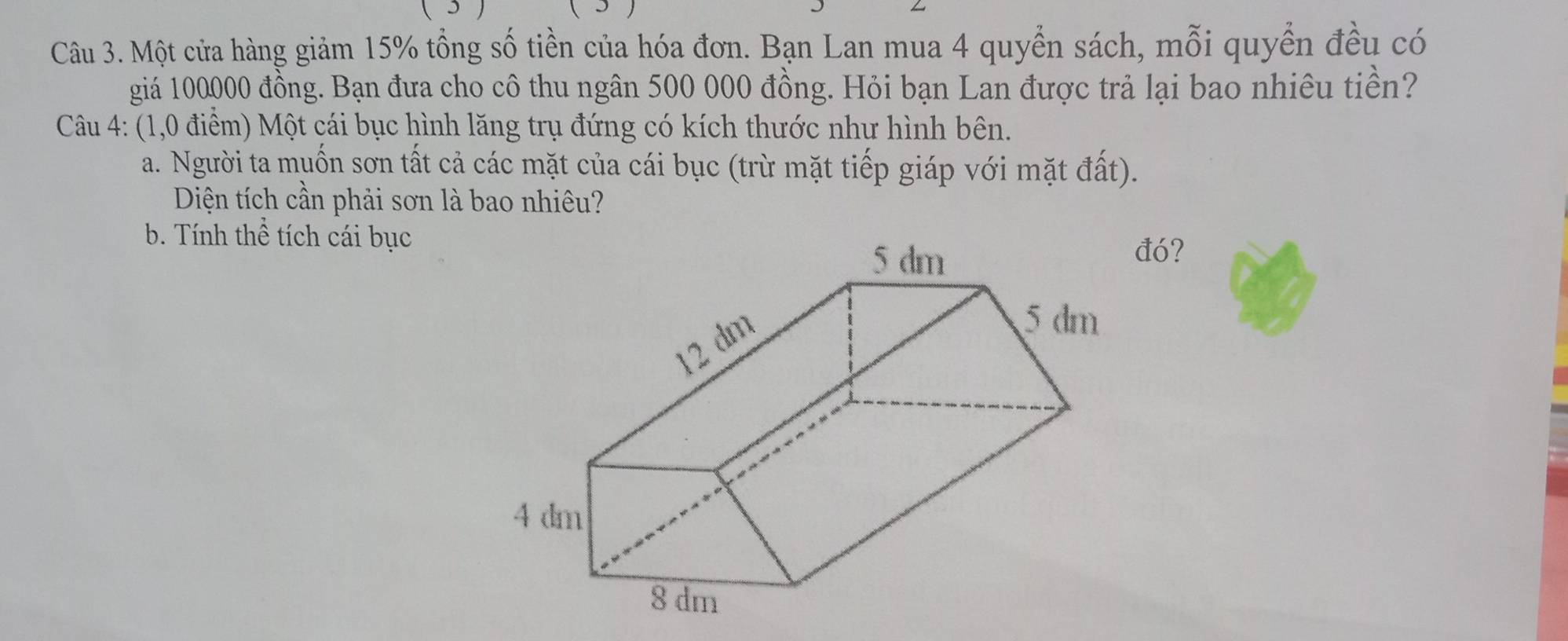 Một cửa hàng giảm 15% tổng số tiền của hóa đơn. Bạn Lan mua 4 quyển sách, mỗi quyển đều có 
giá 100000 đồng. Bạn đưa cho cô thu ngân 500 000 đồng. Hỏi bạn Lan được trả lại bao nhiêu tiền? 
Câu 4: (1,0 điểm) Một cái bục hình lăng trụ đứng có kích thước như hình bên. 
a. Người ta muốn sơn tất cả các mặt của cái bục (trừ mặt tiếp giáp với mặt đất). 
Diện tích cần phải sơn là bao nhiêu? 
b. Tính thể tích cái bục 
đó?