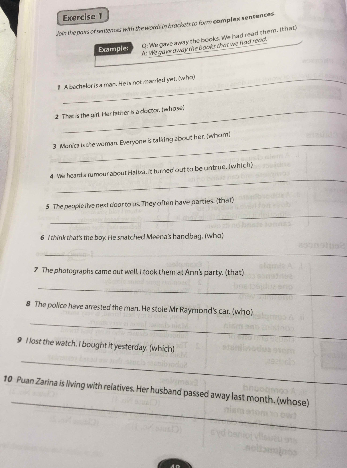 Join the pairs of sentences with the words in brackets to form complex sentences. 
Example: Q: We gave away the books. We had read them. (that) 
A: We gave away the books that we had read. 
1 A bachelor is a man. He is not married yet. (who) 
2 That is the girl. Her father is a doctor. (whose) 
_ 
3 Monica is the woman. Everyone is talking about her. (whom) 
_ 
4 We heard a rumour about Haliza. It turned out to be untrue. (which) 
5 The people live next door to us. They often have parties. (that) 
_ 
6 I think that’s the boy. He snatched Meena’s handbag. (who) 
_ 
7 The photographs came out well. I took them at Ann's party. (that) 
_ 
8 The police have arrested the man. He stole Mr Raymond’s car. (who) 
_ 
9 I lost the watch. I bought it yesterday. (which) 
_ 
_ 
10 Puan Zarina is living with relatives. Her husband passed away last month. (whose)