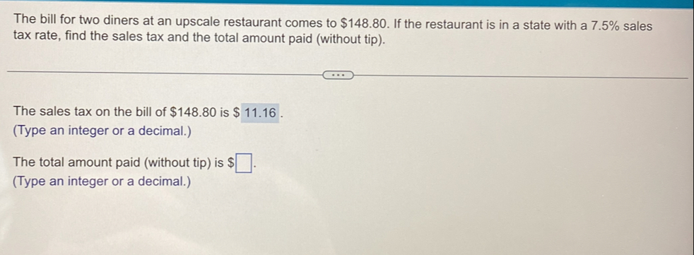 The bill for two diners at an upscale restaurant comes to $148.80. If the restaurant is in a state with a 7.5% sales 
tax rate, find the sales tax and the total amount paid (without tip). 
The sales tax on the bill of $148.80 is $ 11.16. 
(Type an integer or a decimal.) 
The total amount paid (without tip) is $□. 
(Type an integer or a decimal.)