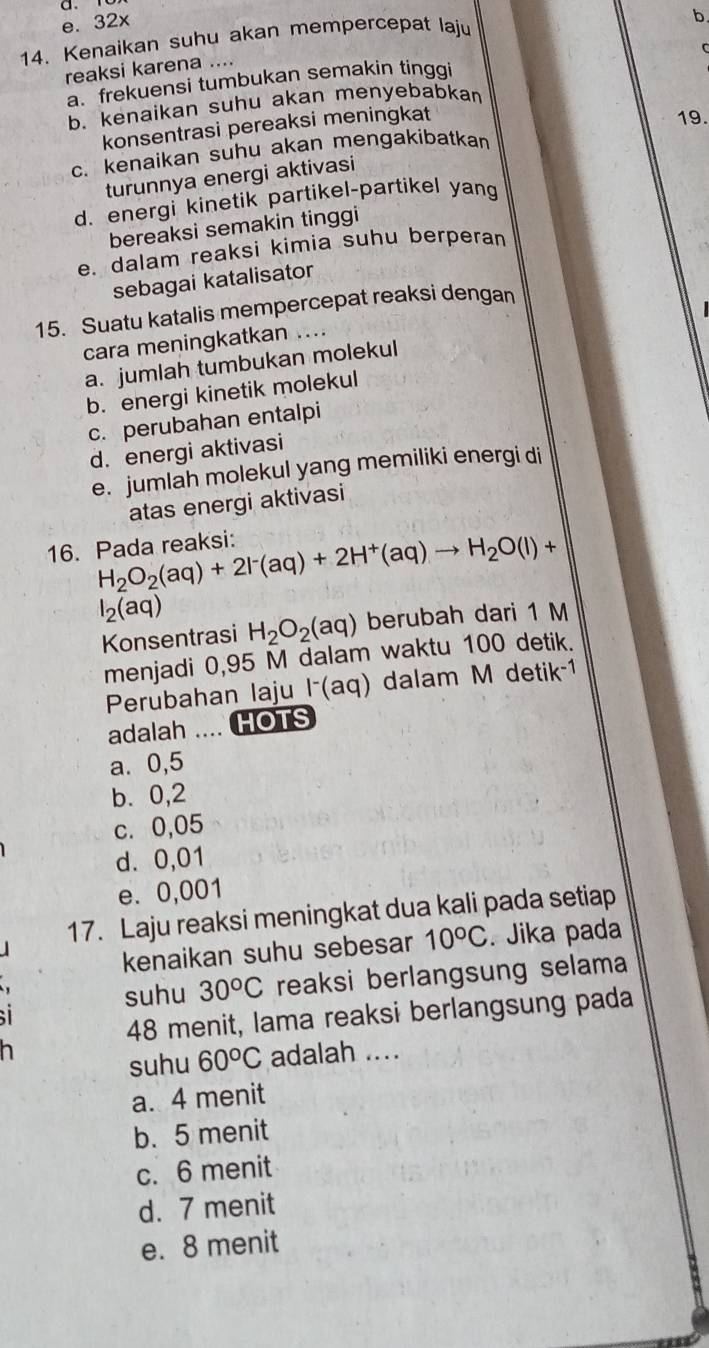 e. 32x
14. Kenaikan suhu akan mempercepat laju
b
C
reaksi karena ....
a. frekuensi tumbukan semakin tinggi
b. kenaikan suhu akan menyebabkan
konsentrasi pereaksi meningkat
19.
c. kenaikan suhu akan mengakibatkan
turunnya energi aktivasi
d. energi kinetik partikel-partikel yan
bereaksi semakin tinggi
e. dalam reaksi kimia suhu berperan
sebagai katalisator
15. Suatu katalis mempercepat reaksi dengan
cara meningkatkan ....
a. jumlah tumbukan molekul
b. energi kinetik molekul
c. perubahan entalpi
d. energi aktivasi
e. jumlah molekul yang memiliki energi di
atas energi aktivasi
H_2O_2(aq)+2I^-(aq)+2H^+(aq)to H_2O(l)+
16. Pada reaksi:
l_2(aq)
Konsentrasi H_2O_2(aq) berubah dari 1 M
menjadi 0,95 M dalam waktu 100 detik.
Perubahan laju lã(aq) dalam M d etik^(-1)
adalah .... HOTS
a. 0,5
b. 0,2
c. 0,05
d. 0,01
e. 0,001
17. Laju reaksi meningkat dua kali pada setiap
kenaikan suhu sebesar 10°C. Jika pada
suhu 30^oC reaksi berlangsung selama
48 menit, lama reaksi berlangsung pada
suhu 60°C adalah ....
a. 4 menit
b. 5 menit
c. 6 menit
d. 7 menit
e. 8 menit