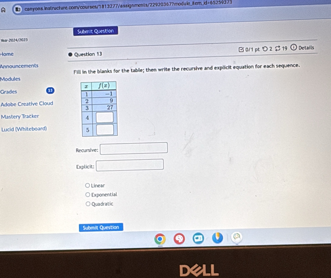 d=65259373
Submit Question
Year 2024/2025
Home Question 13 □ 0/1 ptつ2 $19 Details
Announcements
Fill in the blanks for the table; then write the recursive and explicit equation for each sequence.
Modules
Grades 13
Adobe Creative Cloud 
Mastery Tracker
Lucid (Whiteboard) 
Recursive: □
Explicit: □
Linear
Exponential
Quadratic
Submit Question