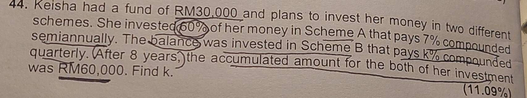 Keisha had a fund of RM30,000 and plans to invest her money in two different 
schemes. She invested 60% of her money in Scheme A that pays 7% compounded 
semiannually. The balance was invested in Scheme B that pays k% compounded 
quarterly. (After 8 years, the accumulated amount for the both of her investment 
was RM60,000. Find k. 
(11.09%)