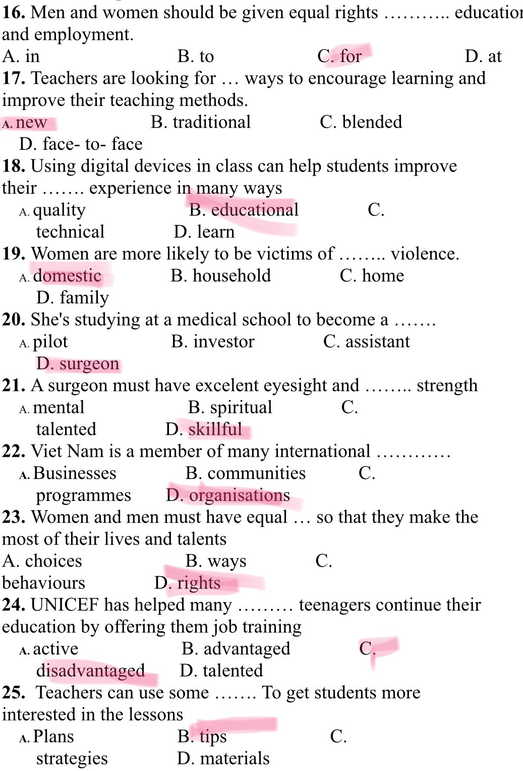 Men and women should be given equal rights _educatior
and employment.
A. in B. to C. for D. at
17. Teachers are looking for … ways to encourage learning and
improve their teaching methods.
A. new B. traditional C. blended
D. face- to- face
18. Using digital devices in class can help students improve
their …… experience in many ways
A. quality B. educational C.
technical D. learn
19. Women are more likely to be victims of ……. violence.
A. domestic B. household C. home
D. family
20. She's studying at a medical school to become a …_
A. pilot B. investor C. assistant
D. surgeon
21. A surgeon must have excelent eyesight and_ .. strength
A. mental B. spiritual C.
talented D. skillful
22. Viet Nam is a member of many international_
ABusinesses B. communities C.
programmes D. organisations
23. Women and men must have equal … so that they make the
most of their lives and talents
A. choices B. ways C.
behaviours D. rights
24. UNICEF has helped many I_ teenagers continue their
education by offering them job training
A. active B. advantaged C.
disadvantaged D. talented
25. Teachers can use some …… To get students more
interested in the lessons
A. Plans B. tips C.
strategies D. materials