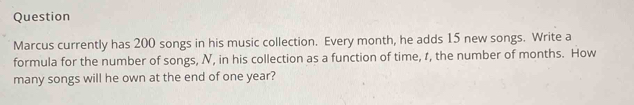 Question 
Marcus currently has 200 songs in his music collection. Every month, he adds 15 new songs. Write a 
formula for the number of songs, N, in his collection as a function of time, 1, the number of months. How 
many songs will he own at the end of one year?