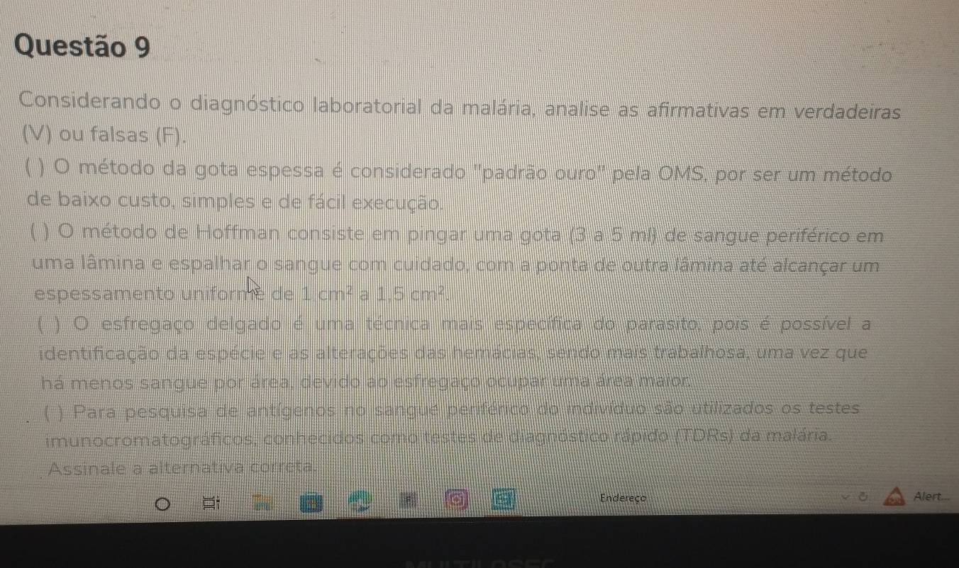 Considerando o diagnóstico laboratorial da malária, analise as afirmativas em verdadeiras 
(V) ou falsas (F). 
( ) O método da gota espessa é considerado ''padrão ouro' pela OMS, por ser um método 
de baixo custo, simples e de fácil execução. 
( ) O método de Hoffman consiste em pingar uma gota (3 a 5 ml) de sangue periférico em 
uma lâmina e espalhar o sangue com cuidado, com a ponta de outra lâmina até alcançar um 
espessamento uniformé de 1cm^2 a 1,5cm^2. 
) O esfregaço delgado é uma técnica mais específica do parasito, pois é possível a 
identificação da espécie e as alterações das hemácias, sendo mais trabalhosa, uma vez que 
há menos sangue por área, devido ao esfregaço ocupar uma área maior 
) Para pesquisa de antígenos no sangué periférico do indivíduo são utilizados os testes 
imunocromatográficos, conhecidos como testes de diagnóstico rápido (TDRs) da malária. 
Assinale a alternativa correta. 
for Endereço Alert...