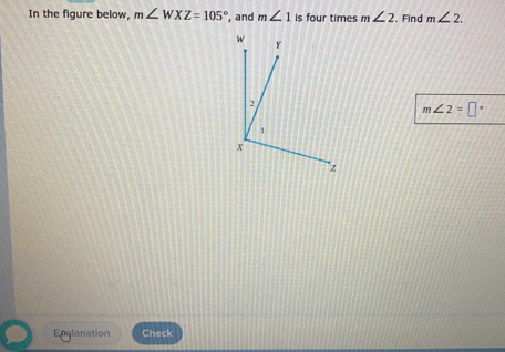 In the figure below, m∠ WXZ=105° , and m∠ 1 is four times m ∠ 2 Find m∠ 2
m∠ 2=□°
Englanation Check