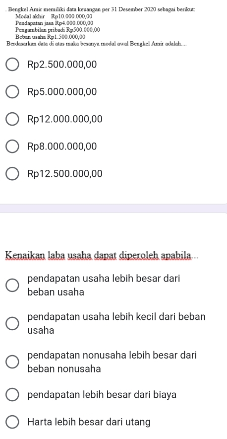 Bengkel Amir memiliki data keuangan per 31 Desember 2020 sebagai berikut:
Modal akhir Rp10.000.000.00
Pendapatan jasa Rp4.000.000,00
Pengambilan pribadi Rp500.000,00
Beban usaha Rp1.500.000,00
Berdasarkan data di atas maka besanya modal awal Bengkel Amir adalah....
Rp2.500.000,00
Rp5.000.000,00
Rp12.000.000,00
Rp8.000.000,00
Rp12.500.000,00
Kenaikan laba usaha dapat diperoleh apabila..
pendapatan usaha lebih besar dari
beban usaha
pendapatan usaha lebih kecil dari beban
usaha
pendapatan nonusaha lebih besar dari
beban nonusaha
pendapatan lebih besar dari biaya
Harta lebih besar dari utang