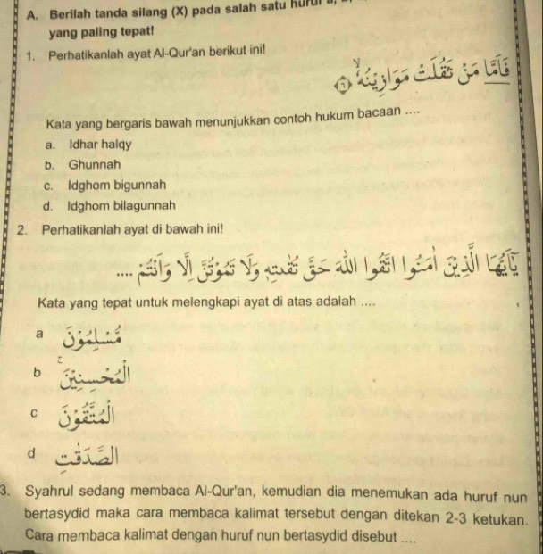 Berilah tanda silang (X) pada salah satu hurul
yang paling tepat!
1. Perhatikanlah ayat Al-Qur'an berikut ini!
olgpatyu
Kata yang bergaris bawah menunjukkan contoh hukum bacaan ....
a. Idhar halqy
b. Ghunnah
c. Idghom bigunnah
d. Idghom bilagunnah
2. Perhatikanlah ayat di bawah ini!
Kata yang tepat untuk melengkapi ayat di atas adalah ....
a
b
C
d
3. Syahrul sedang membaca Al-Qur'an, kemudian dia menemukan ada huruf nun
bertasydid maka cara membaca kalimat tersebut dengan ditekan 2-3 ketukan.
Cara membaca kalimat dengan huruf nun bertasydid disebut ....