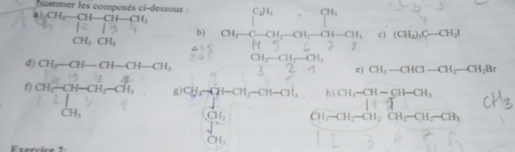 Nommer les composés ci-dessous : αi,-β -αi, -αi,-αi-αi, 
a) CH_3-CH-CH-CH_3
b) 
c) (CH_2)_3C-CH_2I
CH_3CH_3
CH □ x2 | -CH_1
d) CH_3-CH-CH-CH-CH_3 c) CH_3-CHCl-CH_2-CH_2Br
f) αi-αi-ai, -ai, g) CH_3-CH-CH-CH-CH, h) CH_3-CH-CH-CH_3
□  
C beginarrayr CH_2 Jendarray
CH_3-CH_2-CH_2CH_2-CH_2-CH_3
CH_3