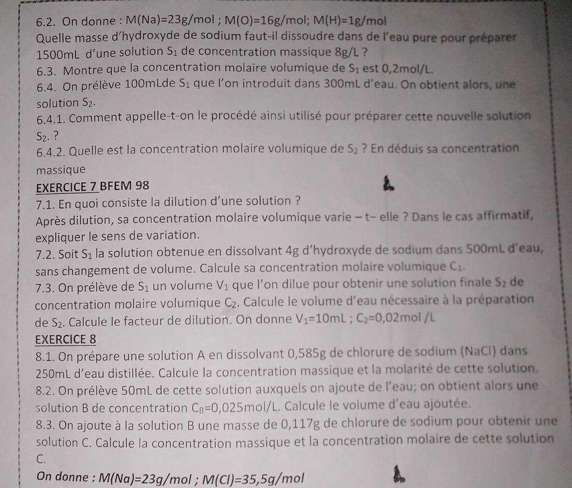 On donne : M(Na)=23g/r mol ; M(O)=16g/mol;M(H)=1g/mol
Quelle masse d’hydroxyde de sodium faut-il dissoudre dans de l’eau pure pour préparer
1500mL d’une solution S_1 de concentration massique 8g/L ?
6.3. Montre que la concentration molaire volumique de S_1 est 0,2mol/L.
6.4. On prélève 100mLde S_1 que l’on introduit dans 300mL d’eau. On obtient alors, une
solution S_2.
6.4.1. Comment appelle-t-on le procédé ainsi utilisé pour préparer cette nouvelle solution
S_2. ?
6.4.2. Quelle est la concentration molaire volumique de S_2 ? En déduis sa concentration
massique
EXERCICE 7 BFEM 98
7.1. En quoi consiste la dilution d’une solution ?
Après dilution, sa concentration molaire volumique varie - t- elle ? Dans le cas affirmatif,
expliquer le sens de variation.
7.2. Soit S_1 la solution obtenue en dissolvant 4g d’hydroxyde de sodium dans 500mL d’eau,
sans changement de volume. Calcule sa concentration molaire volumique C_1.
7.3. On prélève de S_1 un volume V_1 que l’on dilue pour obtenir une solution finale S_2 de
concentration molaire volumique C_2. Calcule le volume d'eau nécessaire à la préparation
de S_2. Calcule le facteur de dilution. On donne V_1=10mL;C_2=0,02m ol /L
EXERCICE 8
8.1. On prépare une solution A en dissolvant 0,585g de chlorure de sodium (NaCl) dans
250mL d'eau distillée. Calcule la concentration massique et la molarité de cette solution.
8.2. On prélève 50mL de cette solution auxquels on ajoute de l’eau; on obtient alors une
solution B de concentration C_B=0,025mol/L.. Calcule le volume d'eau ajoutée.
8.3. On ajoute à la solution B une masse de 0,117g de chlorure de sodium pour obtenir une
solution C. Calcule la concentration massique et la concentration molaire de cette solution
C.
On donne : M(Na)=23g/mol;M(Cl)=35,5g/mol