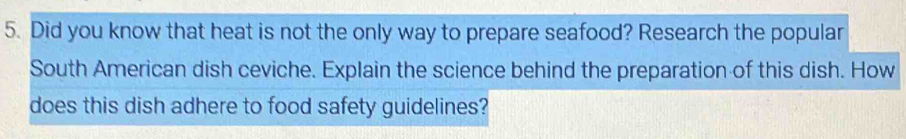Did you know that heat is not the only way to prepare seafood? Research the popular 
South American dish ceviche. Explain the science behind the preparation of this dish. How 
does this dish adhere to food safety guidelines?