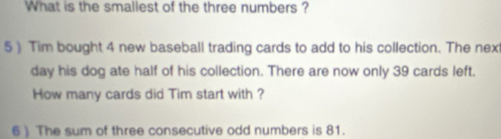 What is the smallest of the three numbers ? 
5) Tim bought 4 new baseball trading cards to add to his collection. The next 
day his dog ate half of his collection. There are now only 39 cards left. 
How many cards did Tim start with ? 
6 ) The sum of three consecutive odd numbers is 81.