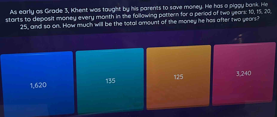 As early as Grade 3, Khent was taught by his parents to save money. He has a piggy bank. He
starts to deposit money every month in the following pattern for a period of two years : 10, 15, 20,
25, and so on. How much will be the total amount of the money he has after two years?
135 125
3,240
1,620