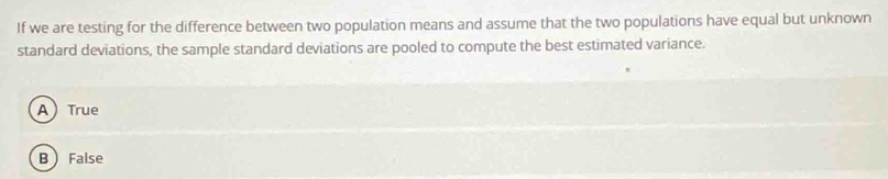 If we are testing for the difference between two population means and assume that the two populations have equal but unknown
standard deviations, the sample standard deviations are pooled to compute the best estimated variance.
ATrue
B False