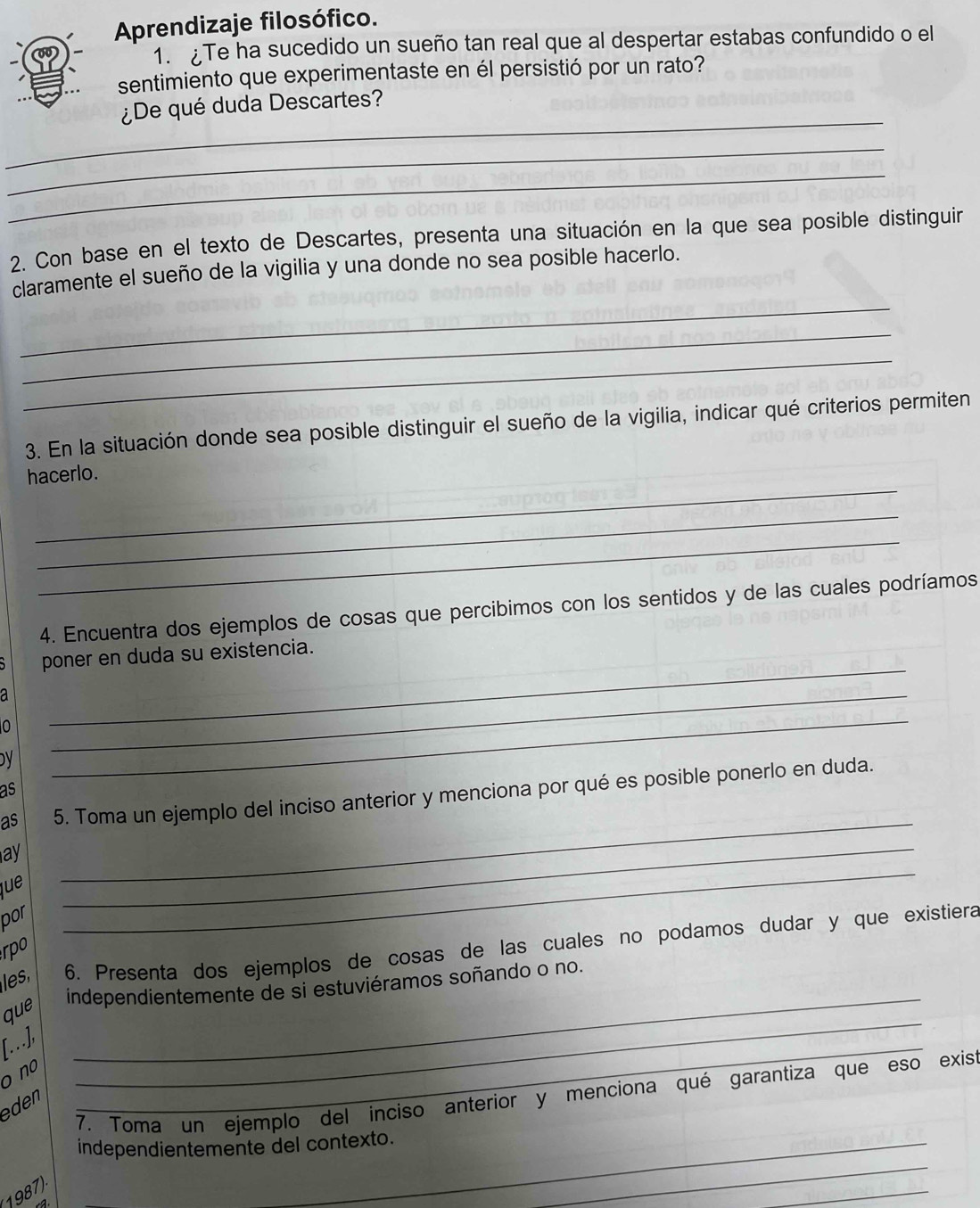 Aprendizaje filosófico. 
1. £Te ha sucedido un sueño tan real que al despertar estabas confundido o el 
sentimiento que experimentaste en él persistió por un rato? 
_ 
¿De qué duda Descartes? 
_ 
_ 
2. Con base en el texto de Descartes, presenta una situación en la que sea posible distinguir 
_ 
claramente el sueño de la vigilia y una donde no sea posible hacerlo. 
_ 
_ 
3. En la situación donde sea posible distinguir el sueño de la vigilia, indicar qué criterios permiten 
_ 
hacerlo. 
_ 
_ 
4. Encuentra dos ejemplos de cosas que percibimos con los sentidos y de las cuales podríamos 
_ 
poner en duda su existencia. 
a 
0 
DV 
_ 
_ 
as 
_ 
as 5. Toma un ejemplo del inciso anterior y menciona por qué es posible ponerlo en duda. 
ay 
que 
_ 
por 
_ 
les, 6. Presenta dos ejemplos de cosas de las cuales no podamos dudar y que existiera 
rpo 
independientemente de si estuviéramos soñando o no. 
que 
[.], 
_ 
o no 
_ 
7. Toma un ejemplo del inciso anterior y menciona qué garantiza que eso exist 
eden 
_ 
independientemente del contexto. 
1987) 

_ 
_