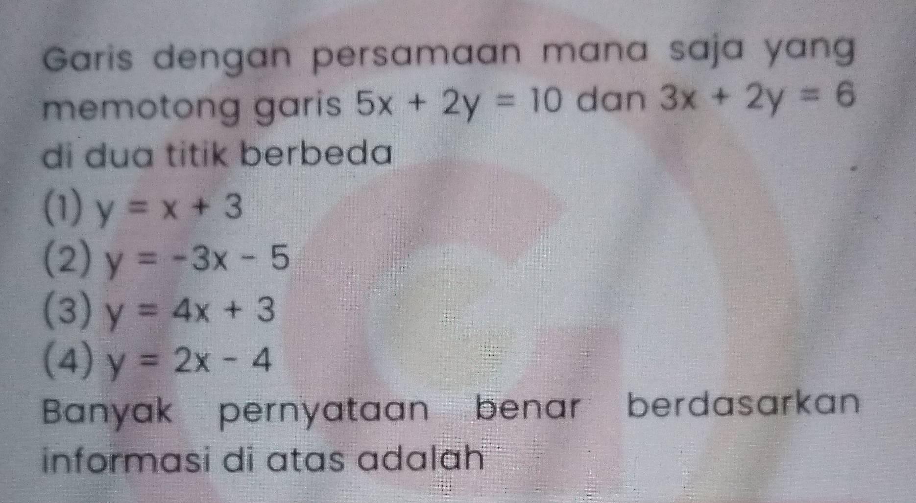 Garis dengan persamaan mana saja yang
memotong garis 5x+2y=10 dan 3x+2y=6
di dua titik berbeda
(1) y=x+3
(2) y=-3x-5
(3) y=4x+3
(4) y=2x-4
Banyak pernyataan benar berdasarkan
informasi di atas adalah