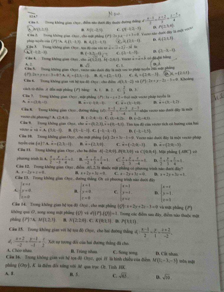 12A7
Câu 1. Trong không gian Oxyz , điểm nào dưới đây thuộc đưỡng thắng đ : (x-1)/2 = (y+2)/3 = (z-5)/4  ?
A M(1;2;5).
B. N(1;-2;5). C. Q(-1;2;-5). D.
Câu 2, Trong không gian Oxz , cho mặt phẳng (P):2x+y-z+3=0 Vecto nào dưới đây là một vecto P(2:3:4).
pháp tuyển của () ?A. vector n_3(1;-1;3) B. hat n_4;-1;-1;3). C. vector n_2(2;1;-1). D. overline n(2;1;3).
Cậu 3. Trong không gian Oxyz , tọa độ của véc tơ vector a=vector -i+2vector j-3vector k là: (2;-3;-1).
(-1;2;-3)
B. (-3,2--1endpmatrix ,□ C. (2;-1;-3). D.
Câu 4. Trong khòng gian Oxyz , cho a(3;2;1),b(-2;0;1). Vecto vector u=vector a+vector b có độ dài bằng
A. 2. C. 1. D. 3.
B. sqrt(2).
Cầu 5. Trong không gian Oxyz , vectơ nào dưới đây là một vec tơ pháp tuyển của mặt phầng
(P) :2x+y+z-3=0 ? A. vector n_2=(2;I;-1). B. vector n_3=(2;-1;1). C. vector n_2=(2;0;-3) D. hat n_1=(2:1;1).
Câu 6. Trong không gian với hệ tọa độ Oxyz ; cho điễm A(1;3;-2) và (P):2x+y-2z-3=0. Khoảng
cách từ điểm A đến mặt phẳng (P) bằng: A. 1. B. 2. C.  2/3 . D. 3
Câu 7. Trong không gian Oxyz , mặt phắng (P):3x-z+2=0 có một vectơ pháp tuyến là
A. n=(3;0;-1). B. hat n=(-1;0;-1). C. overline n=(3;-1;0). D. vector n=(3;-1;2).
Câu 8, Trong không gian Oxyz , đường thắng (d) :  (x-1)/2 = (y-3)/-4 = (z-7)/1  nhận vectơ nào dưới đây là một
vecto chi phương? A. (2;4:1). B. (-2;4;-1). C. (1;-4;2) D. (-2;-4;1).
Câu 9. Trong không gian Oxyz, cho vector u=(1;2;3),vector v=(0;-1;1) Tim tọa độ của véctơ tích có hướng của hai
vécto # và overline v.A (5;1;-1) B. (5;-1;-1) C.(-1;-1;-1) D. (-1;-1;5).
Câu 10. Trong không gian Oxyz , cho mặt phẳng a ):2x+3z-1=0.  Vecto nào đưới đây là một vectơ pháp
tuyển của (α)? A. n=(2;3;-1). B. n=(2;3;0). C. vector n=(-2;0;-3). D. vector n=(2;0;-3).
Cầu 11. Trong không gian Oxyz , cho ba điểm A(-2;0;0) ,B (0;3;0) và C(0;0;4) Mặt phẳng (ABC) có
phương trình là A.  x/2 + y/-3 + z/4 =1. B.  x/-2 + y/3 + z/4 =1. C.  x/2 + y/3 + z/-4 =1. D.  x/2 + y/3 + z/4 =1.
Câu 12. Trong không gian Oxz , điểm A(1,2,3) thuộc mật phầng có phương trình nào đưới đây?
A. x-2y+z=0. B. x+2y+3z=0. C. x-2y+3z=0. D. x+2y+3z=1.
Câu 13. Trong không gian Oxyz , đường thẳng Ox có phương trình nào dưới đây
A beginarrayl x=t y=0. z=0endarray.
B. beginarrayl x=1 y=0. z=0endarray. C beginarrayl x=1 y=t. z=tendarray. D. beginarrayl x=t y=1. z=1endarray.
Câu 14. Trong không gian hhat  tọa độ Oxyz , cho mặt phẳng (Q):x+2y+2z-3=0 và mặt phầng (P)
không qua O, song song mặt phẳng (Q) và d((P).(Q))=1. Trong các điểm sau đây, điểm nào thuộc mặt
phẳng (P)?A. M(1;2;3). B. N(2;2;0) C. K(0;1;3). D. P(3;1;1).
Câu 15. Trong không gian với hệ tọa độ Oxyz, cho hai đường thắng d_1: (x-1)/2 = y/1 = (z+2)/-2 .
d_2: (x+2)/-2 = (y-1)/-1 = z/2  Xét sự tương đổi của hai đường thẳng đã cho.
A. Chéo nhau. B. Trùng nhau. C. Song song. D. Cắt nhau.
Câu 16. Trong không gian với hệ tọa độ Oxyz, gọi H là hình chiếu của điểm M(1;-3;-5) trên mặt
phẳng (Oxy), K là điểm đối xứng với M qua trục Oz. Tỉnh HK.
A. 8. B. 5 .
C. sqrt(65). D. sqrt(10).