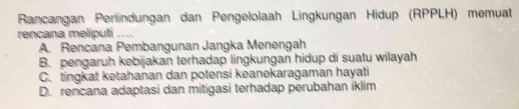 Rancangan Perlindungan dan Pengelolaah Lingkungan Hidup (RPPLH) memuat
rencana meliputi
A. Rencana Pembangunan Jangka Menengah
B. pengaruh kebijakan terhadap lingkungan hidup di suatu wilayah
C. tingkat ketahanan dan potensi keanekaragaman hayati
D. rencana adaptasi dan mitigasi terhadap perubahan iklim