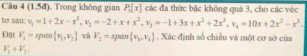 (1.5đ). Trong không gian P_3[x] các đa thức bậc không quá 3, cho các véc 
tơ sau: v_1=1+2x-x^3, v_2=-2+x+x^2, v_3=-1+3x+x^2+2x^3, v_4=10x+2x^2-x^3. 
Đặt V_1= span  v_1,v_2 và V_2=span v_3,v_4. Xác định số chiều và một cơ sở của
V_1+V_2.