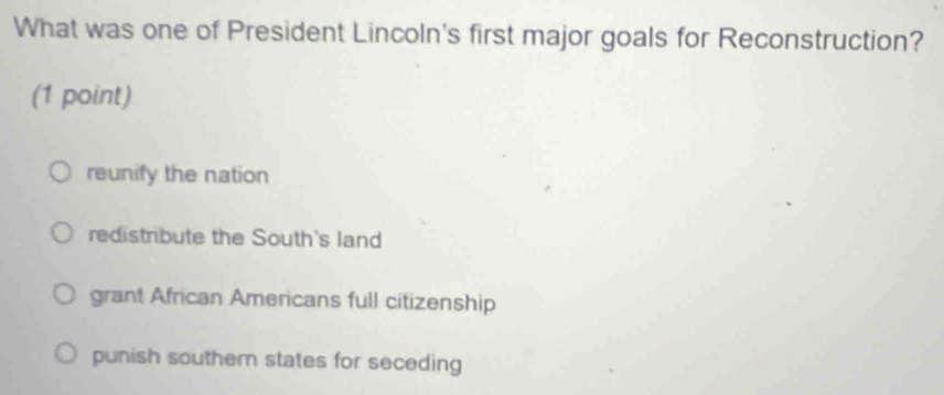 What was one of President Lincoln's first major goals for Reconstruction?
(1 point)
reunify the nation
redistribute the South's land
grant African Americans full citizenship
punish souther states for seceding