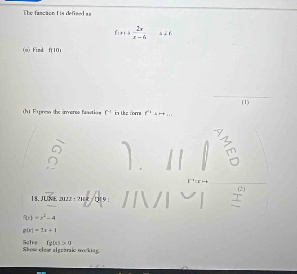 The function f is defined as
f:xto  2x/x-6  x!= 6
(a) Find f(10)
_ 
(1) 
(b) Express the inverse function f^(-1) in the form f^(11to xto)
_ 
(3) 
18. JUNE 2022:2HR : Q19 : 
I
f(x)=x^2-4
g(x)=2x+1
Solve fg(x)>0
Show clear algebraic working.