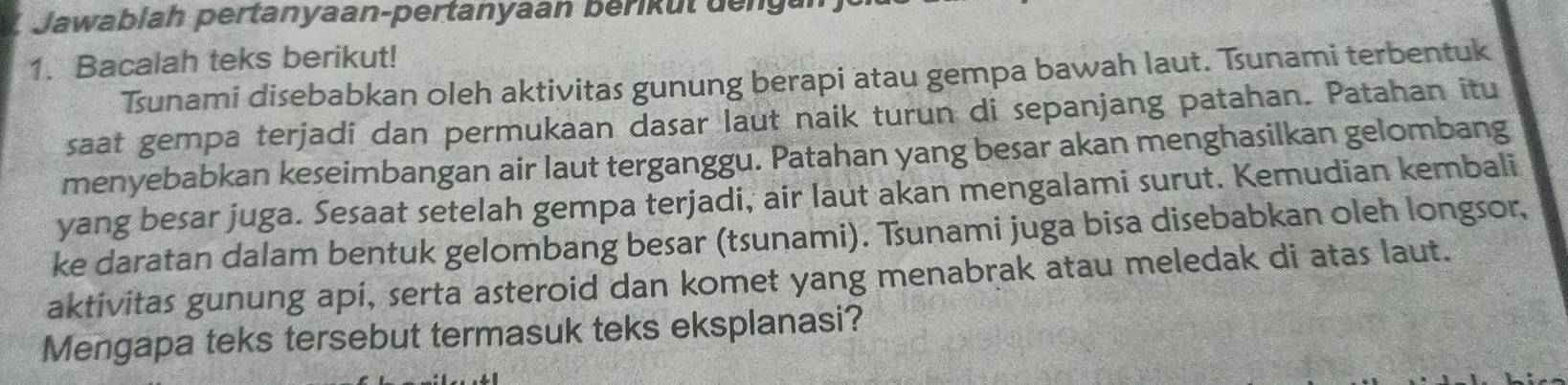 Jawablah pertanyaan-pertanyaan berik ut de n 
1. Bacalah teks berikut! 
Tsunami disebabkan oleh aktivitas gunung berapi atau gempa bawah laut. Tunami terbentuk 
saat gempa terjadi dan permukaan dasar laut naik turun di sepanjang patahan. Patahan itu 
menyebabkan keseimbangan air laut terganggu. Patahan yang besar akan menghasilkan gelombang 
yang besar juga. Sesaat setelah gempa terjadi, air laut akan mengalami surut. Kemudian kembali 
ke daratan dalam bentuk gelombang besar (tsunami). Tunami juga bisa disebabkan oleh longsor, 
aktivitas gunung api, serta asteroid dan komet yang menabrak atau meledak di atas laut. 
Mengapa teks tersebut termasuk teks eksplanasi?