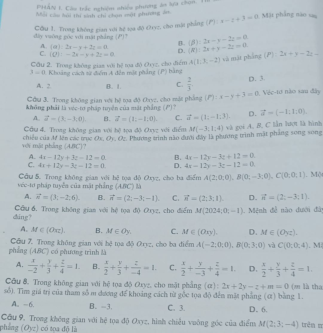 HẢN I. Câu trắc nghiệm nhiều phương án lựa chọn. ''
Môi câu hỏi thí sinh chỉ chọn một phương án.
Câu 1. Trong không gian với hệ tọa độ Oxyz, cho mặt phẳng (P): x-z+3=0. Mặt phẳng nào sau
đây vuống góc với mặt phẳng (P)?
A. (alpha ):2x-y+2z=0.
B. (beta ):2x-y-2z=0.
C. (Q):-2x-y+2z=0.
D. (R):2x+y-2z=0.
Câu 2. Trong không gian với hệ tọa độ Oxyz, cho điểm A(1;3;-2) và mặt phẳng (P): 2x+y-2z-
3=0 1. Khoảng cách từ điểm A đến mặt phẳng (P) bằng
A. 2. B. 1.
C.  2/3 .
D. 3.
Câu 3. Trong không gian với hệ tọa độ Oxyz, cho mặt phẳng (P): x-y+3=0 Véc-tơ nào sau đây
không phải là véc-tơ pháp tuyến của mặt phẳng (P)?
A. vector a=(3;-3;0). B. vector a=(1;-1;0). C. vector a=(1;-1;3). D. vector a=(-1;1:0).
Câu 4. Trong không gian với hệ tọa độ Oxyz với điểm M(-3;1;4) và gọi A, B, C lần lượt là hình
chiếu của M lên các trục Ox, Oy, Oz. Phương trình nào dưới đây là phương trình mặt phẳng song song
với mặt phẳng (ABC)?
A. 4x-12y+3z-12=0. B. 4x-12y-3z+12=0.
C. 4x+12y-3z-12=0. D. 4x-12y-3z-12=0.
Câu 5. Trong không gian với hệ tọa độ Oxyz, cho ba điểm A(2;0;0),B(0;-3;0),C(0;0;1) Một
véc-tơ pháp tuyến của mặt phẳng (ABC) là
A. vector n=(3;-2;6). B. vector n=(2;-3;-1). C. vector n=(2;3;1). D. vector n=(2;-3;1).
Câu 6. Trong không gian với hệ tọa độ Oxyz, cho điểm M(2024;0;-1).  Mệnh đề nào dưới đây
đúng?
A. M∈ (Oxz). B. M∈ Oy. C. M∈ (Oxy). D. M∈ (Oyz).
Câu 7. Trong không gian với hệ tọa độ Oxyz, cho ba điểm A(-2;0;0),B(0;3;0) và C(0:0:4). Mã
phẳng (ABC) có phương trình là
A.  x/-2 + y/3 + z/4 =1. B.  x/2 + y/3 + z/-4 =1. C.  x/2 + y/-3 + z/4 =1. D.  x/2 + y/3 + z/4 =1.
Câu 8. Trong không gian với hệ tọa độ Oxyz, cho mặt phẳng (α): 2x+2y-z+m=0 (m là tha
số). Tìm giá trị của tham số m dương để khoảng cách từ gốc tọa độ đến mặt phẳng (α) bằng 1.
A. -6. B. -3. C. 3.
D. 6.
Câu 9. Trong không gian với hệ tọa độ Oxyz, hình chiếu vuông góc của điểm M(2;3;-4) trên m
phẳng (Oyz) có tọa độ là