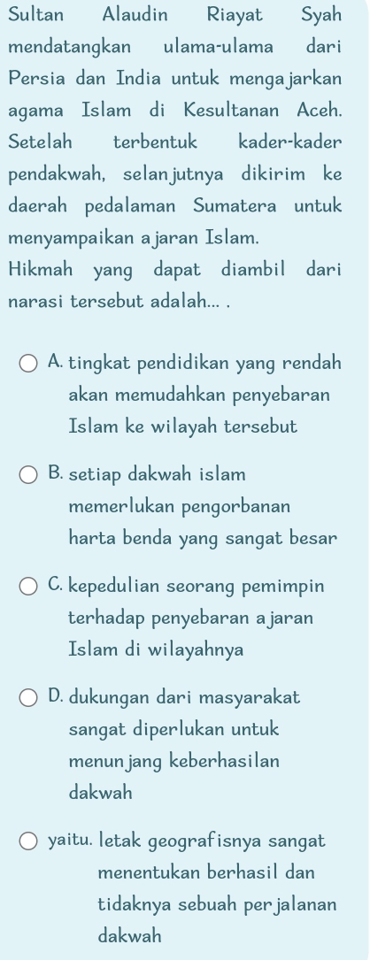 Sultan Alaudin Riayat Syah
mendatangkan ulama-ulama € dari
Persia dan India untuk mengajarkan
agama Islam di Kesultanan Aceh.
Setelah terbentuk kader-kader
pendakwah, selanjutnya dikirim ke
daerah pedalaman Sumatera untuk
menyampaikan ajaran Islam.
Hikmah yang dapat diambil dari
narasi tersebut adalah... .
A. tingkat pendidikan yang rendah
akan memudahkan penyebaran
Islam ke wilayah tersebut
B. setiap dakwah islam
memerlukan pengorbanan
harta benda yang sangat besar
C. kepedulian seorang pemimpin
terhadap penyebaran ajaran
Islam di wilayahnya
D. dukungan dari masyarakat
sangat diperlukan untuk
menunjang keberhasilan
dakwah
yaitu. letak geografisnya sangat
menentukan berhasil dan
tidaknya sebuah perjalanan
dakwah