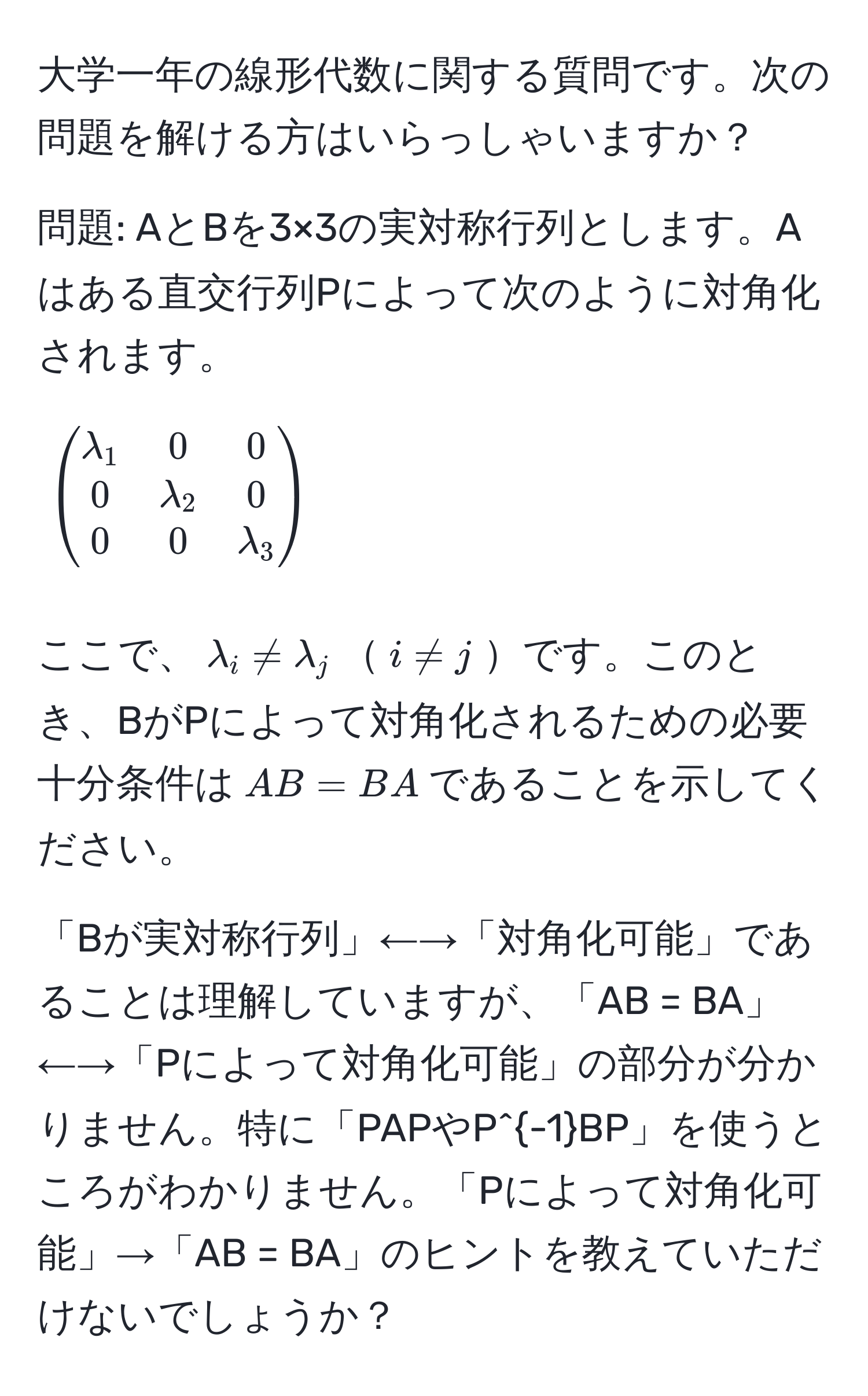 大学一年の線形代数に関する質問です。次の問題を解ける方はいらっしゃいますか？

問題: AとBを3×3の実対称行列とします。Aはある直交行列Pによって次のように対角化されます。

[
beginpmatrix
lambda_1 & 0 & 0 
0 & lambda_2 & 0 
0 & 0 & lambda_3
endpmatrix
]

ここで、$lambda_i != lambda_j$$i != j$です。このとき、BがPによって対角化されるための必要十分条件は$AB = BA$であることを示してください。

「Bが実対称行列」←→「対角化可能」であることは理解していますが、「AB = BA」←→「Pによって対角化可能」の部分が分かりません。特に「PAPやP^(-1)BP」を使うところがわかりません。「Pによって対角化可能」→「AB = BA」のヒントを教えていただけないでしょうか？