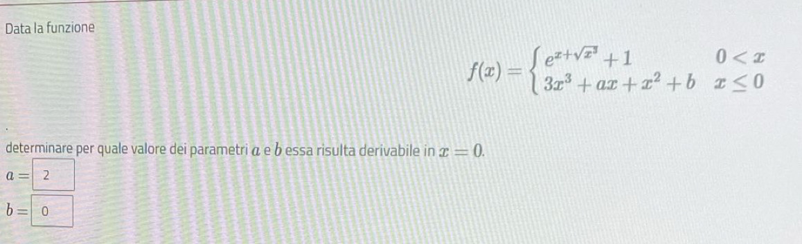 Data la funzione
f(x)=beginarrayl e^(x+sqrt(x^3))+10
determinare per quale valore dei parametri á e b essa risulta derivabile in x=0.
a=2
b=0 3°