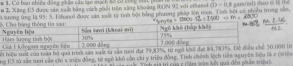 Có bao nhiều đông phân câu tạo mạch hở có công thực phần từ 
lu 2. Xăng E5 được sản xuất bằng cách phối trộn xăng khoáng RON 92 với ethanol (D=0,8 gam/ml) theo tỉ lệ thể 
ih tương ứng là 95: 5. Ethanol được sản xuất từ tinh bột bằng phương pháp lên men. Tinh bột có nhiều trong sản, 
ô 
hết hiệu suất của toàn bộ quá trình sản xuất từ sắn tươi đạt 79,83%, 000 lít 
ng E5 từ sắn tươi cần chi x triệu đồng, từ ngô khô cần chi y triệu đồng. Tính chênh lệch tiền nguyên liệu là z (triệu 
Tất Tính giá trị của z (làm tròn kết quả đến phần triệu).