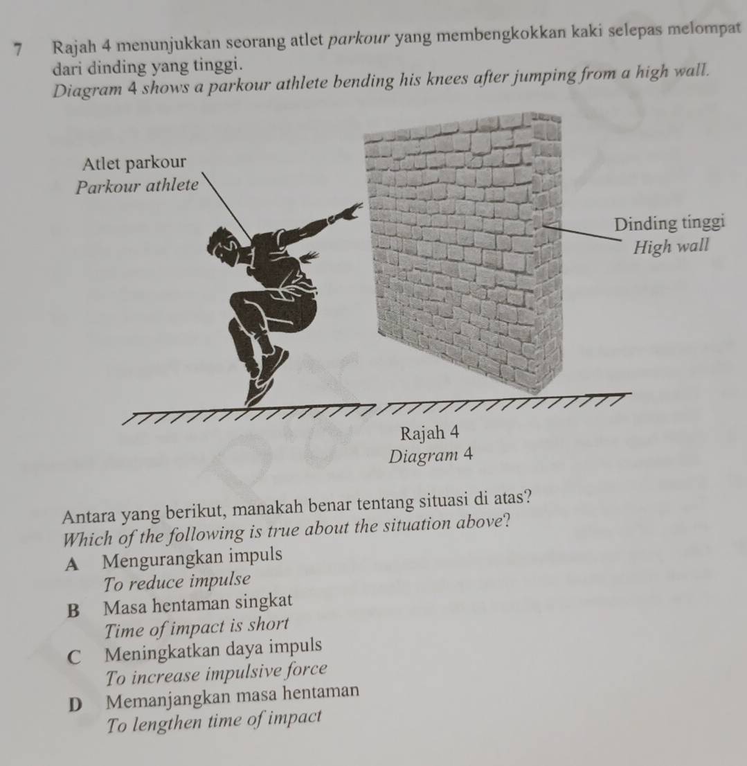 Rajah 4 menunjukkan seorang atlet parkour yang membengkokkan kaki selepas melompat
dari dinding yang tinggi.
Diagram 4 shows a parkour athlete bending his knees after jumping from a high wall.
Antara yang berikut, manakah benar tentang situasi di atas?
Which of the following is true about the situation above?
A Mengurangkan impuls
To reduce impulse
B Masa hentaman singkat
Time of impact is short
C Meningkatkan daya impuls
To increase impulsive force
D Memanjangkan masa hentaman
To lengthen time of impact