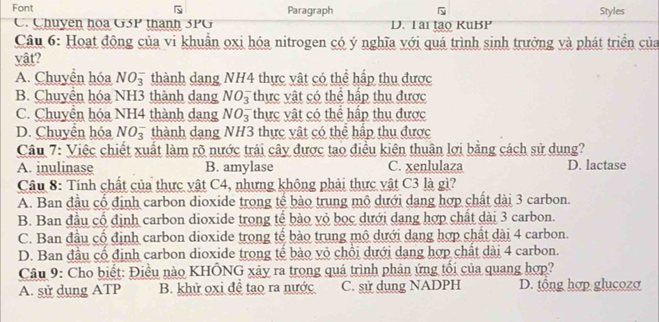 Font Paragraph Styles
C. Chuyên hoa G3P thành 3PG D. Tai tạo KuBP
Câu 6: Hoạt động của vi khuẩn oxi hóa nitrogen có ý nghĩa với quá trình sinh trưởng và phát triển của
vật?
A. Chuyển hóa NO_3^- thành dang NH4 thực vật có thể hấp thu được
B. Chuyển hóa NH3 thành dang NO_3^- thực vật có thể hập thu được
C. Chuyên hóa NH4 thành dang NO_3^- thực vật có thể hập thu được
D. Chuyển hóa NO_3^- thành dang NH3 thực vật có thể hấp thu được
Câu 7: Việc chiết xuất làm rõ nước trái cây được tạo điều kiên thuân lợi bằng cách sử dung?
A. inulinase B. amylase C. xenlulaza D. lactase
Câu 8: Tính chất của thực vật C4, nhưng không phải thực vật C3 là gì?
A. Ban đầu cổ định carbon dioxide trong tế bào trung mô dưới dang hợp chất dài 3 carbon.
B. Ban đầu cổ định carbon dioxide trong tế bào vỏ bọc dưới dang hợp chất dài 3 carbon.
C. Ban đầu cổ định carbon dioxide trong tế bào trung mô dưới dang hợp chất dài 4 carbon.
D. Ban đầu cổ định carbon dioxide trong tế bào vỏ chỗi dưới dang hợp chất dài 4 carbon.
Câu 9: Cho biết: Điều nào KHÔNG xảy ra trong quá trình phản ứng tối của quang hợp?
A. sử dụng ATP B. khử oxi đề tạo ra nước C. sử dụng NADPH D. tổng hợp glucoza